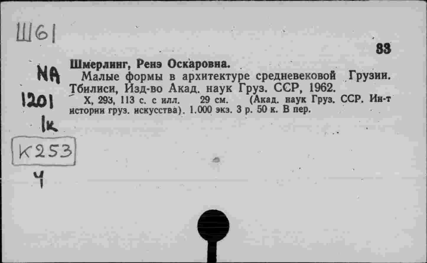 ﻿Ш&І
83
»і» Шмерлинг, Ренэ Оскаровна.
Малые формы в архитектуре средневековой Грузии. Тбилиси, Изд-во Акад, наук Груз. ССР, 1962.
ІЮІ X, 293, 113 с. с илл. 29 см. (Акад, наук Груз. ССР. Ин-т
* истории груз, искусства). 1.000 экз. 3 р. 50 к. В пер.